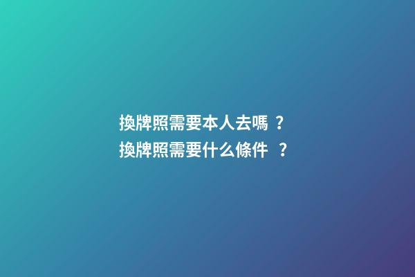 換牌照需要本人去嗎？ 換牌照需要什么條件？